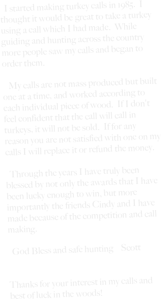 







  I started making turkey calls in 1985.  I thought it would be great to take a turkey using a call which I had made.  While guiding and hunting across the country more people saw my calls and began to order them.

   My calls are not mass produced but built one at a time, and worked according to each individual piece of wood.  If I don't feel confident that the call will call in turkeys, it will not be sold.  If for any reason you are not satisfied with one on my calls I will replace it or refund the money.

  Through the years I have truly been blessed by not only the awards that I have been lucky enough to win, but more importantly the friends Cindy and I have made because of the competition and call making.  

  God Bless and safe hunting    Scott


Thanks for your interest in my calls and best of luck in the woods!










